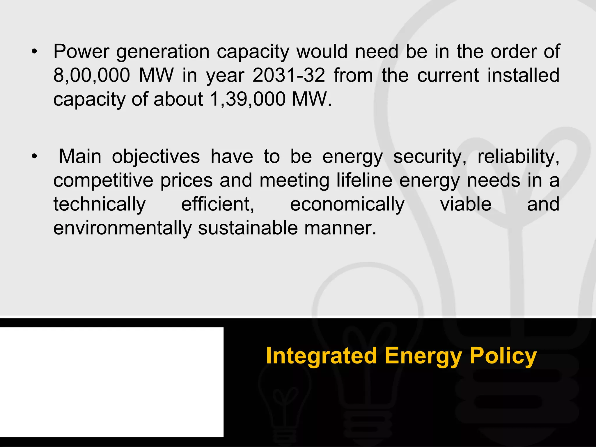 • Power generation capacity would need be in the order of
  8,00,000 MW in year 2031-32 from the current installed
  capacity of about 1,39,000 MW.

•    Main objectives have to be energy security, reliability,
    competitive prices and meeting lifeline energy needs in a
    technically    efficient, economically      viable   and
    environmentally sustainable manner.




                           Integrated Energy Policy
 