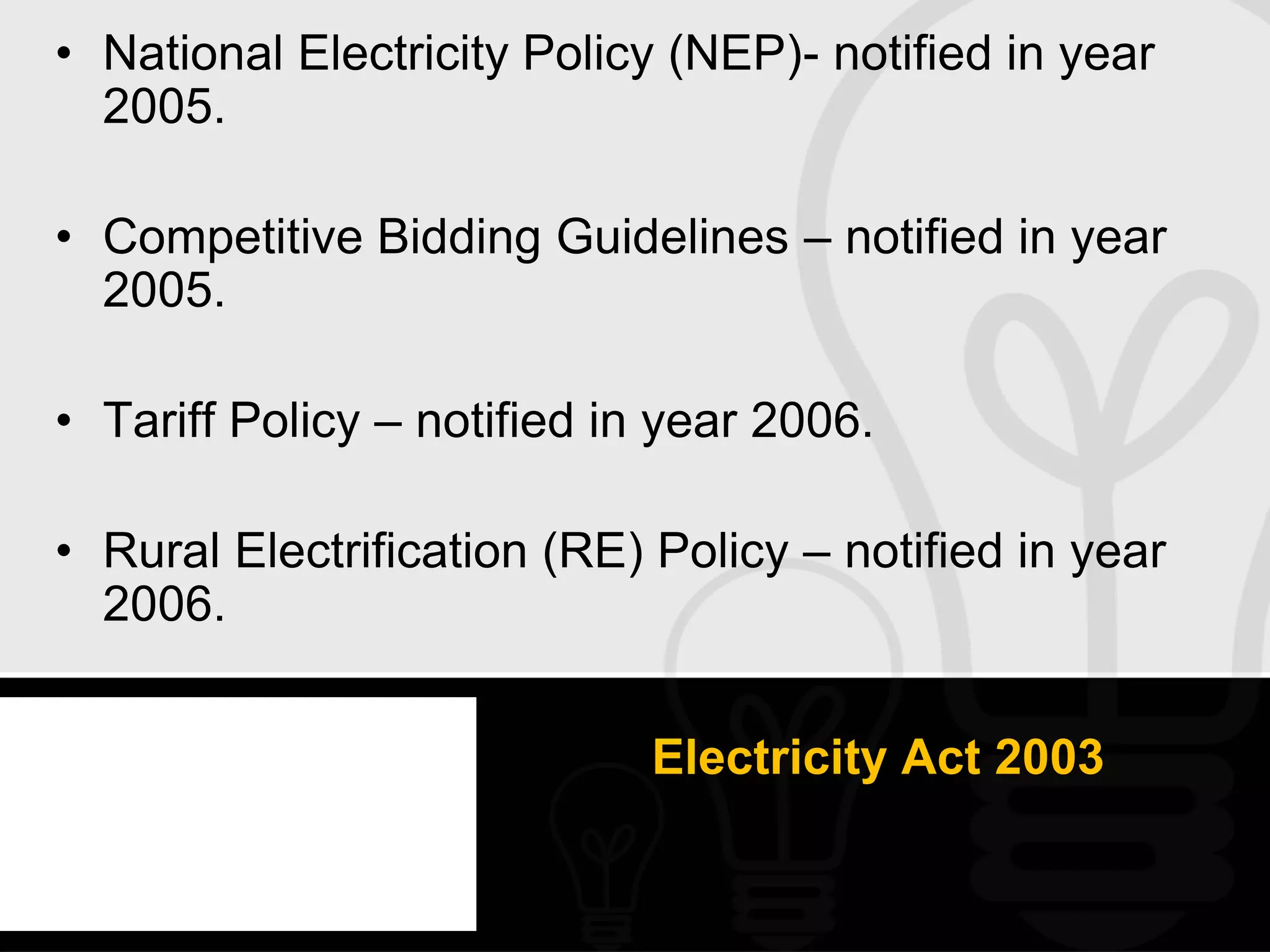 • National Electricity Policy (NEP)- notified in year
  2005.

• Competitive Bidding Guidelines – notified in year
  2005.

• Tariff Policy – notified in year 2006.

• Rural Electrification (RE) Policy – notified in year
  2006.


                             Electricity Act 2003
 