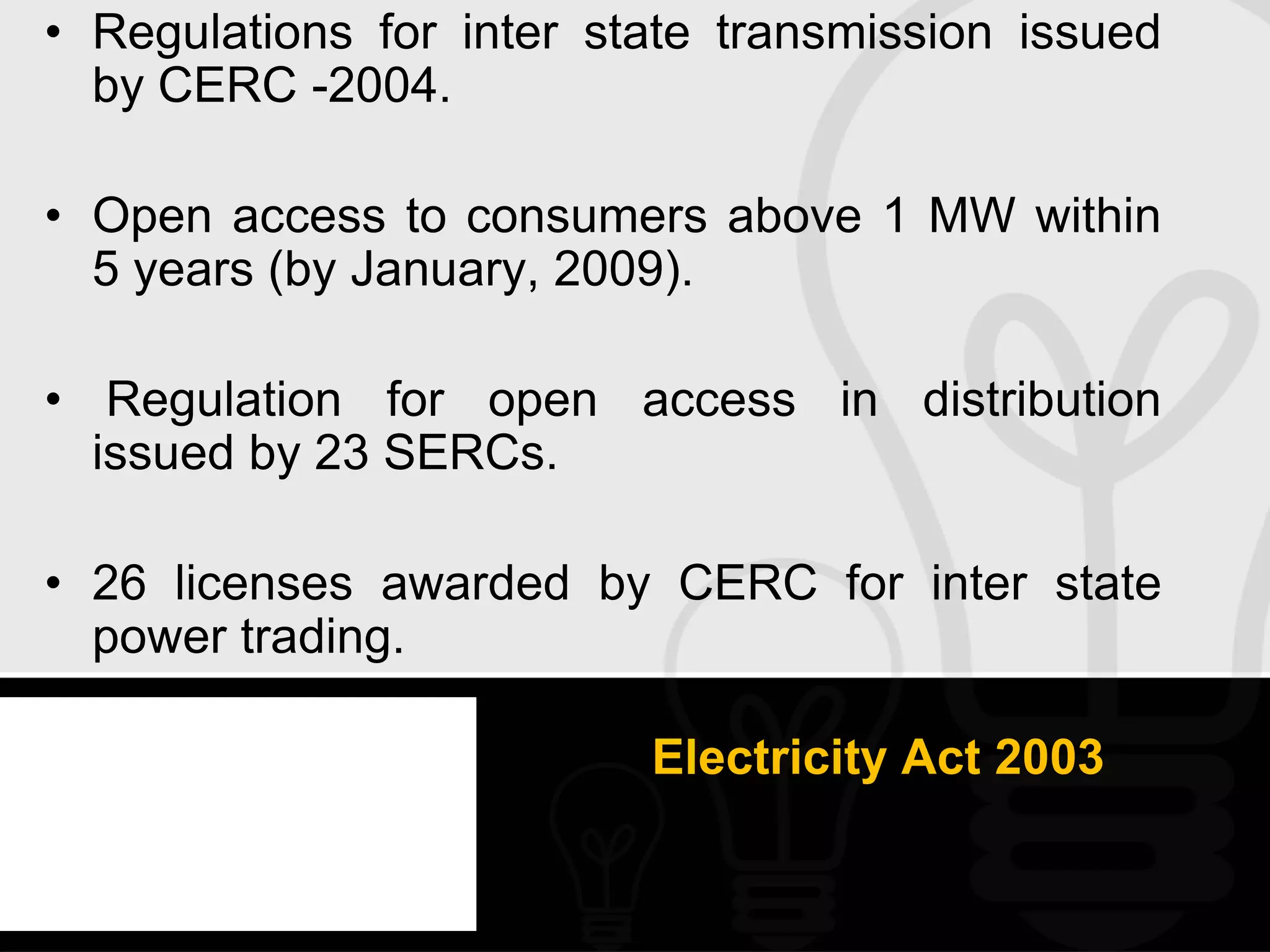 • Regulations for inter state transmission issued
  by CERC -2004.

• Open access to consumers above 1 MW within
  5 years (by January, 2009).

• Regulation for open access in distribution
  issued by 23 SERCs.

• 26 licenses awarded by CERC for inter state
  power trading.

                          Electricity Act 2003
 