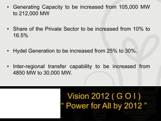 • Generating Capacity to be increased from 105,000 MW
  to 212,000 MW

• Share of the Private Sector to be increased from 10% to
  16.5%

• Hydel Generation to be increased from 25% to 30%.

• Inter-regional transfer capability to be increased from
  4850 MW to 30,000 MW.



                       Vision 2012 ( G O I )
                     “ Power for All by 2012 ”
 
