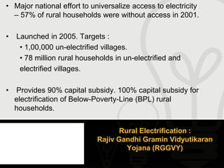 • Major national effort to universalize access to electricity
  – 57% of rural households were without access in 2001.

•   Launched in 2005. Targets :
     • 1,00,000 un-electrified villages.
     • 78 million rural households in un-electrified and
     electrified villages.

•   Provides 90% capital subsidy. 100% capital subsidy for
    electrification of Below-Poverty-Line (BPL) rural
    households.


                                    Rural Electrification :
                             Rajiv Gandhi Gramin Vidyutikaran
                                      Yojana (RGGVY)
 