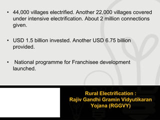 • 44,000 villages electrified. Another 22,000 villages covered
  under intensive electrification. About 2 million connections
  given.

• USD 1.5 billion invested. Another USD 6.75 billion
  provided.

•    National programme for Franchisee development
    launched.



                                 Rural Electrification :
                          Rajiv Gandhi Gramin Vidyutikaran
                                   Yojana (RGGVY)
 