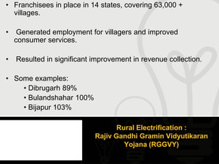 • Franchisees in place in 14 states, covering 63,000 +
  villages.

•    Generated employment for villagers and improved
    consumer services.

•   Resulted in significant improvement in revenue collection.

• Some examples:
    • Dibrugarh 89%
    • Bulandshahar 100%
    • Bijapur 103%

                                   Rural Electrification :
                            Rajiv Gandhi Gramin Vidyutikaran
                                     Yojana (RGGVY)
 