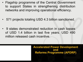 • Flagship programme of the Central Government
  to support States in strengthening distribution
  networks and improving operational efficiency.

• 571 projects totaling USD 4.3 billion sanctioned.

• 9 states demonstrated reduction in cash losses
  of USD 1.4 billion in last five years. USD 490
  million released cash incentive.


                     Accelerated Power Development
                                  and
                      Reforms Programme (APDRP)
 