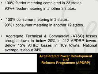 • 100% feeder metering completed in 23 states.
  90%+ feeder metering in another 3 states.

• 100% consumer metering in 3 states.
  90%+ consumer metering in another 12 states.

• Aggregate Technical & Commercial (AT&C) losses
  brought down to below 20% in 212 APDRP towns.
  Below 15% AT&C losses in 169 towns. National
  average is about 34%.
                     Accelerated Power Development
                                  and
                      Reforms Programme (APDRP)
 