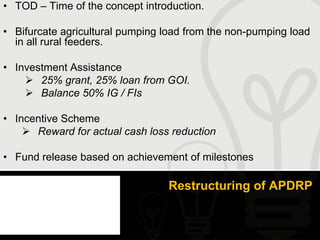 • TOD – Time of the concept introduction.

• Bifurcate agricultural pumping load from the non-pumping load
  in all rural feeders.

• Investment Assistance
     25% grant, 25% loan from GOI.
     Balance 50% IG / FIs

• Incentive Scheme
     Reward for actual cash loss reduction

• Fund release based on achievement of milestones

                                 Restructuring of APDRP
 