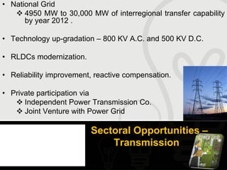 • National Grid
    4950 MW to 30,000 MW of interregional transfer capability
      by year 2012 .

• Technology up-gradation – 800 KV A.C. and 500 KV D.C.

• RLDCs modernization.

• Reliability improvement, reactive compensation.

• Private participation via
    Independent Power Transmission Co.
    Joint Venture with Power Grid

                         Sectoral Opportunities –
                             Transmission
 