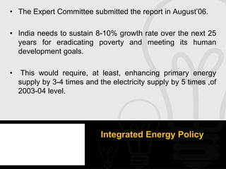 • The Expert Committee submitted the report in August’06.

• India needs to sustain 8-10% growth rate over the next 25
  years for eradicating poverty and meeting its human
  development goals.

•    This would require, at least, enhancing primary energy
    supply by 3-4 times and the electricity supply by 5 times ,of
    2003-04 level.




                             Integrated Energy Policy
 