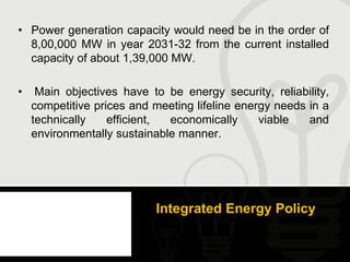 • Power generation capacity would need be in the order of
  8,00,000 MW in year 2031-32 from the current installed
  capacity of about 1,39,000 MW.

•    Main objectives have to be energy security, reliability,
    competitive prices and meeting lifeline energy needs in a
    technically    efficient, economically      viable   and
    environmentally sustainable manner.




                           Integrated Energy Policy
 