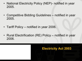• National Electricity Policy (NEP)- notified in year
  2005.

• Competitive Bidding Guidelines – notified in year
  2005.

• Tariff Policy – notified in year 2006.

• Rural Electrification (RE) Policy – notified in year
  2006.


                             Electricity Act 2003
 