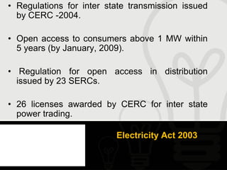 • Regulations for inter state transmission issued
  by CERC -2004.

• Open access to consumers above 1 MW within
  5 years (by January, 2009).

• Regulation for open access in distribution
  issued by 23 SERCs.

• 26 licenses awarded by CERC for inter state
  power trading.

                          Electricity Act 2003
 
