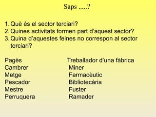Saps .....?
1.Què és el sector terciari?
2.Quines activitats formen part d’aquest sector?
3.Quina d’aquestes feines no correspon al sector
terciari?
Pagès Treballador d’una fàbrica
Cambrer Miner
Metge Farmacèutic
Pescador Bibliotecària
Mestre Fuster
Perruquera Ramader
 