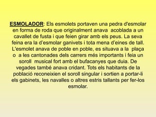 ESMOLADOR: Els esmolets portaven una pedra d'esmolar
en forma de roda que originalment anava acoblada a un
cavallet de fusta i que feien girar amb els peus. La seva
feina era la d’esmolar ganivets i tota mena d’eines de tall.
L'esmolet anava de poble en poble, es situava a la plaça
o a les cantonades dels carrers més importants i feia un
soroll musical fort amb el bufacanyes que duia. De
vegades també anava cridant. Tots els habitants de la
població reconeixien el soroll singular i sortien a portar-li
els gabinets, les navalles o altres estris tallants per fer-los
esmolar.
 