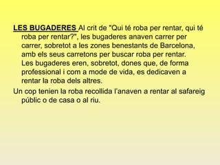 LES BUGADERES Al crit de "Qui té roba per rentar, qui té
roba per rentar?", les bugaderes anaven carrer per
carrer, sobretot a les zones benestants de Barcelona,
amb els seus carretons per buscar roba per rentar.
Les bugaderes eren, sobretot, dones que, de forma
professional i com a mode de vida, es dedicaven a
rentar la roba dels altres.
Un cop tenien la roba recollida l’anaven a rentar al safareig
públic o de casa o al riu.
 