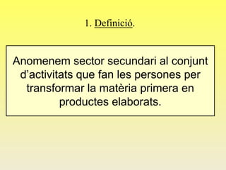 1. Definició.
Anomenem sector secundari al conjunt
d’activitats que fan les persones per
transformar la matèria primera en
productes elaborats.
 