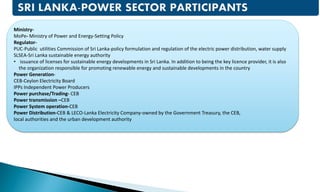 Ministry-
MoPe- Ministry of Power and Energy-Setting Policy
Regulator-
PUC-Public utilities Commission of Sri Lanka-policy formulation and regulation of the electric power distribution, water supply
SLSEA-Sri Lanka sustainable energy authority
• issuance of licenses for sustainable energy developments in Sri Lanka. In addition to being the key licence provider, it is also
the organization responsible for promoting renewable energy and sustainable developments in the country
Power Generation-
CEB-Ceylon Electricity Board
IPPs Independent Power Producers
Power purchase/Trading- CEB
Power transmission –CEB
Power System operation-CEB
Power Distribution-CEB & LECO-Lanka Electricity Company-owned by the Government Treasury, the CEB,
local authorities and the urban development authority
 