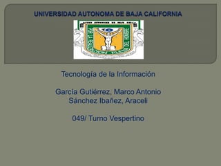 UNIVERSIDAD AUTONOMA DE BAJA CALIFORNIA Tecnología de la Información GarcíaGutiérrez, Marco Antonio SánchezIbañez, Araceli 049/ TurnoVespertino 