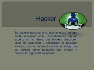 HackerEs aquella persona a la que le gusta indagar sobre cualquier cosa, convirtiéndose en un experto en la misma. Los hackers descubren fallos de seguridad y desarrollan la posterior solución, con lo que en el mundo tecnológico se les aprecia como personas que ayudan a mejorar la seguridad en internet.
