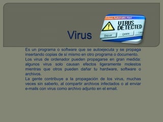 VirusEs un programa o software que se autoejecuta y se propaga insertando copias de sí mismo en otro programa o documento.Los virus de ordenador pueden propagarse en gran medida: algunos virus solo causan efectos ligeramente molestos mientras que otros pueden dañar tu hardware, software o archivos. La gente contribuye a la propagación de los virus, muchas veces sin saberlo, al compartir archivos infectados o al enviar e-mails con virus como archivo adjunto en el email.
