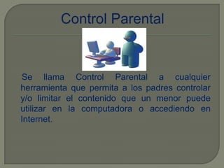 Control ParentalSe llama Control Parental a cualquier herramienta que permita a los padres controlar y/o limitar el contenido que un menor puede utilizar en la computadora o accediendo en Internet.