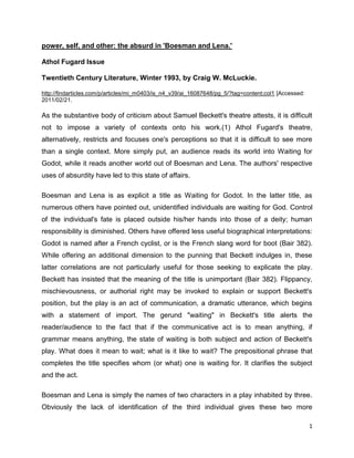 1
power, self, and other: the absurd in 'Boesman and Lena.'
Athol Fugard Issue
Twentieth Century Literature, Winter 1993, by Craig W. McLuckie.
http://findarticles.com/p/articles/mi_m0403/is_n4_v39/ai_16087648/pg_5/?tag=content;col1 [Accessed:
2011/02/21.
As the substantive body of criticism about Samuel Beckett's theatre attests, it is difficult
not to impose a variety of contexts onto his work.(1) Athol Fugard's theatre,
alternatively, restricts and focuses one's perceptions so that it is difficult to see more
than a single context. More simply put, an audience reads its world into Waiting for
Godot, while it reads another world out of Boesman and Lena. The authors' respective
uses of absurdity have led to this state of affairs.
Boesman and Lena is as explicit a title as Waiting for Godot. In the latter title, as
numerous others have pointed out, unidentified individuals are waiting for God. Control
of the individual's fate is placed outside his/her hands into those of a deity; human
responsibility is diminished. Others have offered less useful biographical interpretations:
Godot is named after a French cyclist, or is the French slang word for boot (Bair 382).
While offering an additional dimension to the punning that Beckett indulges in, these
latter correlations are not particularly useful for those seeking to explicate the play.
Beckett has insisted that the meaning of the title is unimportant (Bair 382). Flippancy,
mischievousness, or authorial right may be invoked to explain or support Beckett's
position, but the play is an act of communication, a dramatic utterance, which begins
with a statement of import. The gerund "waiting" in Beckett's title alerts the
reader/audience to the fact that if the communicative act is to mean anything, if
grammar means anything, the state of waiting is both subject and action of Beckett's
play. What does it mean to wait; what is it like to wait? The prepositional phrase that
completes the title specifies whom (or what) one is waiting for. It clarifies the subject
and the act.
Boesman and Lena is simply the names of two characters in a play inhabited by three.
Obviously the lack of identification of the third individual gives these two more
 