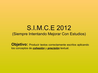 S.I.M.C.E 2012
(Siempre Intentando Mejorar Con Estudios)

Objetivo:     Producir textos correctamente escritos aplicando
los conceptos de cohesión y precisión textual.
 