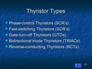 29
Thyristor TypesThyristor Types
 Phase-control Thyristors (SCR’s).Phase-control Thyristors (SCR’s).
 Fast-switching Thyristors (SCR’s).Fast-switching Thyristors (SCR’s).
 Gate-turn-off Thyristors (GTOs).Gate-turn-off Thyristors (GTOs).
 Bidirectional triode Thyristors (TRIACs).Bidirectional triode Thyristors (TRIACs).
 Reverse-conducting Thyristors (RCTs).Reverse-conducting Thyristors (RCTs).
 