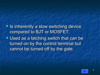 3
 Is inherently a slow switching deviceIs inherently a slow switching device
compared to BJT or MOSFET.compared to BJT or MOSFET.
 Used as a latching switch that can beUsed as a latching switch that can be
turned on by the control terminal butturned on by the control terminal but
cannot be turned off by the gate.cannot be turned off by the gate.
 