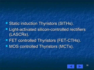 30
 Static induction Thyristors (SITHs).Static induction Thyristors (SITHs).
 Light-activated silicon-controlled rectifiersLight-activated silicon-controlled rectifiers
(LASCRs).(LASCRs).
 FET controlled Thyristors (FET-CTHs).FET controlled Thyristors (FET-CTHs).
 MOS controlled Thyristors (MCTs).MOS controlled Thyristors (MCTs).
 