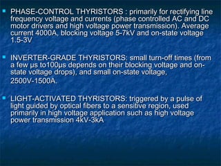  PHASE-CONTROL THYRISTORS : primarily for rectifying linePHASE-CONTROL THYRISTORS : primarily for rectifying line
frequency voltage and currents (phase controlled AC and DCfrequency voltage and currents (phase controlled AC and DC
motor drivers and high voltage power transmission). Averagemotor drivers and high voltage power transmission). Average
current 4000A, blocking voltage 5-7kV and on-state voltagecurrent 4000A, blocking voltage 5-7kV and on-state voltage
1.5-3V1.5-3V
 INVERTER-GRADE THYRISTORS: small turn-off times (fromINVERTER-GRADE THYRISTORS: small turn-off times (from
a fewa few µµs to100s to100µµs depends on their blocking voltage and on-s depends on their blocking voltage and on-
state voltage drops), and small on-state voltage,state voltage drops), and small on-state voltage,
2500V-1500A.2500V-1500A.
 LIGHT-ACTIVATED THYRISTORS: triggered by a pulse ofLIGHT-ACTIVATED THYRISTORS: triggered by a pulse of
light guided by optical fibers to a sensitive region, usedlight guided by optical fibers to a sensitive region, used
primarily in high voltage application such as high voltageprimarily in high voltage application such as high voltage
power transmission 4kV-3kApower transmission 4kV-3kA
 