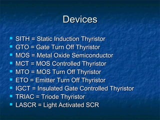 DevicesDevices
 SITH = Static Induction ThyristorSITH = Static Induction Thyristor
 GTO = Gate Turn Off ThyristorGTO = Gate Turn Off Thyristor
 MOS = Metal Oxide SemiconductorMOS = Metal Oxide Semiconductor
 MCT = MOS Controlled ThyristorMCT = MOS Controlled Thyristor
 MTO = MOS Turn Off ThyristorMTO = MOS Turn Off Thyristor
 ETO = Emitter Turn Off ThyristorETO = Emitter Turn Off Thyristor
 IGCT = Insulated Gate Controlled ThyristorIGCT = Insulated Gate Controlled Thyristor
 TRIAC = Triode ThyristorTRIAC = Triode Thyristor
 LASCR = Light Activated SCRLASCR = Light Activated SCR
 