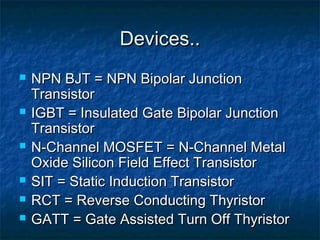 Devices..Devices..
 NPN BJT = NPN Bipolar JunctionNPN BJT = NPN Bipolar Junction
TransistorTransistor
 IGBT = Insulated Gate Bipolar JunctionIGBT = Insulated Gate Bipolar Junction
TransistorTransistor
 N-Channel MOSFET = N-Channel MetalN-Channel MOSFET = N-Channel Metal
Oxide Silicon Field Effect TransistorOxide Silicon Field Effect Transistor
 SIT = Static Induction TransistorSIT = Static Induction Transistor
 RCT = Reverse Conducting ThyristorRCT = Reverse Conducting Thyristor
 GATT = Gate Assisted Turn Off ThyristorGATT = Gate Assisted Turn Off Thyristor
 