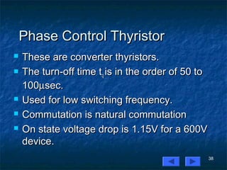 38
Phase Control ThyristorPhase Control Thyristor
 These are converter thyristors.These are converter thyristors.
 The turn-off time tThe turn-off time tqq is in the order of 50 tois in the order of 50 to
100100µµsec.sec.
 Used for low switching frequency.Used for low switching frequency.
 Commutation is natural commutationCommutation is natural commutation
 On state voltage drop is 1.15V for a 600VOn state voltage drop is 1.15V for a 600V
device.device.
 