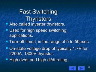 40
Fast SwitchingFast Switching
ThyristorsThyristors
 Also called inverter thyristors.Also called inverter thyristors.
 Used for high speed switchingUsed for high speed switching
applications.applications.
 Turn-off time tTurn-off time tqq in the range of 5 to 50in the range of 5 to 50µµsec.sec.
 On-state voltage drop of typically 1.7V forOn-state voltage drop of typically 1.7V for
2200A, 1800V thyristor.2200A, 1800V thyristor.
 High dv/dt and high di/dt rating.High dv/dt and high di/dt rating.
 
