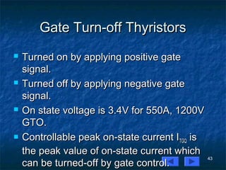 43
Gate Turn-off ThyristorsGate Turn-off Thyristors
 Turned on by applying positive gateTurned on by applying positive gate
signal.signal.
 Turned off by applying negative gateTurned off by applying negative gate
signal.signal.
 On state voltage is 3.4V for 550A, 1200VOn state voltage is 3.4V for 550A, 1200V
GTO.GTO.
 Controllable peak on-state current IControllable peak on-state current ITGQTGQ isis
the peak value of on-state current whichthe peak value of on-state current which
can be turned-off by gate control.can be turned-off by gate control.
 