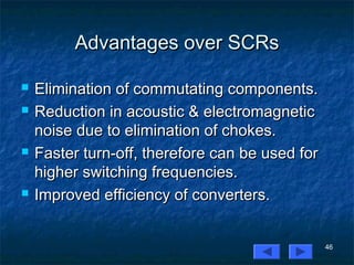 46
Advantages over SCRsAdvantages over SCRs
 Elimination of commutating components.Elimination of commutating components.
 Reduction in acoustic & electromagneticReduction in acoustic & electromagnetic
noise due to elimination of chokes.noise due to elimination of chokes.
 Faster turn-off, therefore can be used forFaster turn-off, therefore can be used for
higher switching frequencies.higher switching frequencies.
 Improved efficiency of converters.Improved efficiency of converters.
 