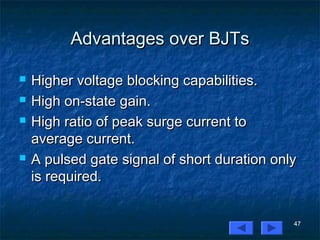 47
Advantages over BJTsAdvantages over BJTs
 Higher voltage blocking capabilities.Higher voltage blocking capabilities.
 High on-state gain.High on-state gain.
 High ratio of peak surge current toHigh ratio of peak surge current to
average current.average current.
 A pulsed gate signal of short duration onlyA pulsed gate signal of short duration only
is required.is required.
 