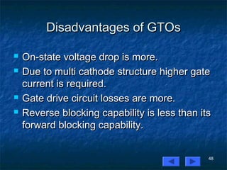 48
Disadvantages of GTOsDisadvantages of GTOs
 On-state voltage drop is more.On-state voltage drop is more.
 Due to multi cathode structure higher gateDue to multi cathode structure higher gate
current is required.current is required.
 Gate drive circuit losses are more.Gate drive circuit losses are more.
 Reverse blocking capability is less than itsReverse blocking capability is less than its
forward blocking capability.forward blocking capability.
 