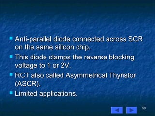 50
 Anti-parallel diode connected across SCRAnti-parallel diode connected across SCR
on the same silicon chip.on the same silicon chip.
 This diode clamps the reverse blockingThis diode clamps the reverse blocking
voltage to 1 or 2V.voltage to 1 or 2V.
 RCT also called Asymmetrical ThyristorRCT also called Asymmetrical Thyristor
(ASCR).(ASCR).
 Limited applications.Limited applications.
 