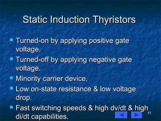 51
Static Induction ThyristorsStatic Induction Thyristors
 Turned-on by applying positive gateTurned-on by applying positive gate
voltage.voltage.
 Turned-off by applying negative gateTurned-off by applying negative gate
voltage.voltage.
 Minority carrier device.Minority carrier device.
 Low on-state resistance & low voltageLow on-state resistance & low voltage
drop.drop.
 Fast switching speeds & high dv/dt & highFast switching speeds & high dv/dt & high
di/dt capabilities.di/dt capabilities.
 