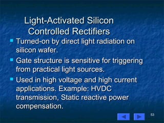 53
Light-Activated SiliconLight-Activated Silicon
Controlled RectifiersControlled Rectifiers
 Turned-on by direct light radiation onTurned-on by direct light radiation on
silicon wafer.silicon wafer.
 Gate structure is sensitive for triggeringGate structure is sensitive for triggering
from practical light sources.from practical light sources.
 Used in high voltage and high currentUsed in high voltage and high current
applications. Example: HVDCapplications. Example: HVDC
transmission, Static reactive powertransmission, Static reactive power
compensation.compensation.
 