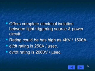 54
 Offers complete electrical isolationOffers complete electrical isolation
between light triggering source & powerbetween light triggering source & power
circuit.circuit.
 Rating could be has high as 4KV / 1500A.Rating could be has high as 4KV / 1500A.
 di/dt rating is 250A /di/dt rating is 250A / µµsec.sec.
 dv/dt rating is 2000V /dv/dt rating is 2000V / µµsec.sec.
 