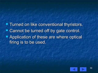 59
 Turned on like conventional thyristors.Turned on like conventional thyristors.
 Cannot be turned off by gate control.Cannot be turned off by gate control.
 Application of these are where opticalApplication of these are where optical
firing is to be used.firing is to be used.
 