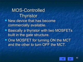 60
MOS-ControlledMOS-Controlled
ThyristorThyristor
 New device that has becomeNew device that has become
commercially available.commercially available.
 Basically a thyristor with two MOSFETsBasically a thyristor with two MOSFETs
built in the gate structure.built in the gate structure.
 One MOSFET for turning ON the MCTOne MOSFET for turning ON the MCT
and the other to turn OFF the MCT.and the other to turn OFF the MCT.
 