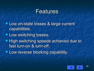 64
FeaturesFeatures
 Low on-state losses & large currentLow on-state losses & large current
capabilities.capabilities.
 Low switching losses.Low switching losses.
 High switching speeds achieved due toHigh switching speeds achieved due to
fast turn-on & turn-off.fast turn-on & turn-off.
 Low reverse blocking capability.Low reverse blocking capability.
 