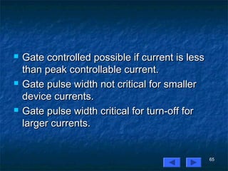 65
 Gate controlled possible if current is lessGate controlled possible if current is less
than peak controllable current.than peak controllable current.
 Gate pulse width not critical for smallerGate pulse width not critical for smaller
device currents.device currents.
 Gate pulse width critical for turn-off forGate pulse width critical for turn-off for
larger currents.larger currents.
 