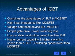 Advantages of IGBTAdvantages of IGBT
 Combines the advantages of BJT & MOSFETCombines the advantages of BJT & MOSFET
 High input impedance like MOSFETHigh input impedance like MOSFET
 Voltage controlled device like MOSFETVoltage controlled device like MOSFET
 Simple gate drive, Lower switching lossSimple gate drive, Lower switching loss
 Low on state conduction power loss like BJTLow on state conduction power loss like BJT
 Higher current capability & higher switchingHigher current capability & higher switching
speed than a BJT. ( Switching speed lower thanspeed than a BJT. ( Switching speed lower than
MOSFET)MOSFET)
78
Prof. M. Madhusudhan Rao, E&C Dept., MSRIT
 