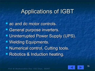 Applications of IGBTApplications of IGBT
 ac and dc motor controls.ac and dc motor controls.
 General purpose inverters.General purpose inverters.
 Uninterrupted Power Supply (UPS).Uninterrupted Power Supply (UPS).
 Welding Equipments.Welding Equipments.
 Numerical control, Cutting tools.Numerical control, Cutting tools.
 Robotics & Induction heating.Robotics & Induction heating.
79
Prof. M. Madhusudhan Rao, E&C Dept., MSRIT
 