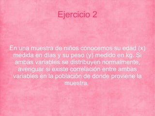 Ejercicio 2
En una muestra de niños conocemos su edad (x)
medida en días y su peso (y) medido en kg. Si
ambas variables se distribuyen normalmente,
averiguar si existe correlación entre ambas
variables en la población de donde proviene la
muestra.
 