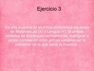 Ejercicio 3
De una muestra de alumnos conocemos las notas
de Matemáticas (X) y Lengua (Y). Si ambas
variables se distribuyen normalmente, averiguar si
existe correlación entre ambas variables en la
población de la que viene la muestra.
 